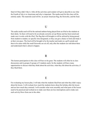 liked it/if they didn’t like it. After all the activities each student will get to describe to me what
the Fourth of July is to Americans and why is important. The media used for this class will be
entirely audio. The materials used will be an actual American flag, the fireworks, and the food.
U
The audio media used will be the national anthem being played from an iPod to the students at
their desks. So there will need to be an already correctly set up iHome and has been tested and
made sure it works with the iPod. The flag that will brought in will be utilized by being passed
from student to student, no specific time designated, so they can get a chance to look and study it
at their own pace. The food will be brought in by the teacher and made on a grill outside and
then to be eaten while the small fireworks are set off, only after the students are told about them
and understand what is about to happen.
R
The learner participation in this class will have to be great. The students will often be in class
discussions and in groups (5 groups of 3 students each). So the students will have many
opportunities to discuss what they think about the activities, what they felt about the activities, if
they liked them.
E
For evaluating my lesson plan, I will take what the students liked best and what they didn’t enjoy
about the lesson. I will evaluate how much the students knew about the holiday after the lesson
and see how much they retained. I will consider what went smoothly and what parts of the lesson
need to be practiced and worked on to make sure there are less interruptions and to make sure
each activity flows from one to the other.
 