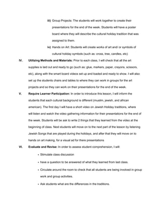 iii) Group Projects: The students will work together to create their
presentations for the end of the week. Students will have a poster
board where they will describe the cultural holiday tradition that was
assigned to them.
iv) Hands on Art: Students will create works of art and/ or symbols of
cultural holiday symbols (such as: cross, tree, candles, etc)
IV.

Utilizing Methods and Materials: Prior to each class, I will check that all the art
supplies is laid out and ready to go (such as: glue, markers, paper, crayons, scissors,
etc), along with the smart board videos set up and loaded and ready to show. I will also
set up the students chairs and tables to where they can work in groups for the art
projects and so they can work on their presentations for the end of the week.

V.

Require Learner Participation: In order to introduce this lesson, I will inform the
students that each cultural background is different (muslim, jewish, and african
american). The first day I will have a short video on Jewish Holiday traditions, where
will listen and watch the video gathering information for their presentations for the end of
the week. Students will be ask to write 2 things that they learned from the video at the
beginning of class. Next students will move on to the next part of the lesson by listening
Jewish Songs that are played during the holidays, and after that they will move on to
hands on art making, for a visual ad for there presentations

VI.

Evaluate and Revise: In order to assess student comprehension, I will:
• Stimulate class discussion
• have a question to be answered of what they learned from last class.
• Circulate around the room to check that all students are being involved in group
work and group activities.
• Ask students what are the differences in the traditions.

 