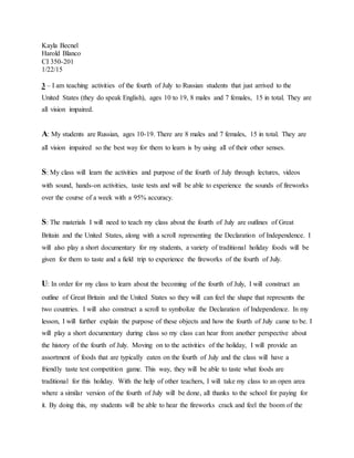 Kayla Becnel
Harold Blanco
CI 350-201
1/22/15
3 – I am teaching activities of the fourth of July to Russian students that just arrived to the
United States (they do speak English), ages 10 to 19, 8 males and 7 females, 15 in total. They are
all vision impaired.
A: My students are Russian, ages 10-19. There are 8 males and 7 females, 15 in total. They are
all vision impaired so the best way for them to learn is by using all of their other senses.
S: My class will learn the activities and purpose of the fourth of July through lectures, videos
with sound, hands-on activities, taste tests and will be able to experience the sounds of fireworks
over the course of a week with a 95% accuracy.
S: The materials I will need to teach my class about the fourth of July are outlines of Great
Britain and the United States, along with a scroll representing the Declaration of Independence. I
will also play a short documentary for my students, a variety of traditional holiday foods will be
given for them to taste and a field trip to experience the fireworks of the fourth of July.
U: In order for my class to learn about the becoming of the fourth of July, I will construct an
outline of Great Britain and the United States so they will can feel the shape that represents the
two countries. I will also construct a scroll to symbolize the Declaration of Independence. In my
lesson, I will further explain the purpose of these objects and how the fourth of July came to be. I
will play a short documentary during class so my class can hear from another perspective about
the history of the fourth of July. Moving on to the activities of the holiday, I will provide an
assortment of foods that are typically eaten on the fourth of July and the class will have a
friendly taste test competition game. This way, they will be able to taste what foods are
traditional for this holiday. With the help of other teachers, I will take my class to an open area
where a similar version of the fourth of July will be done, all thanks to the school for paying for
it. By doing this, my students will be able to hear the fireworks crack and feel the boom of the
 