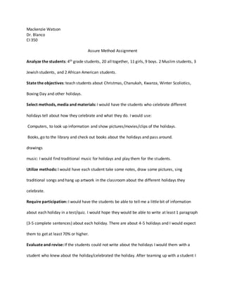 Mackenzie Watson
Dr. Blanco
CI 350
Assure Method Assignment
Analyze the students: 4th grade students, 20 all together, 11 girls, 9 boys. 2 Muslim students, 3
Jewish students, and 2 African American students.
State the objectives: teach students about Christmas, Chanukah, Kwanza, Winter Scoliotics,
Boxing Day and other holidays.
Select methods, media and materials: I would have the students who celebrate different
holidays tell about how they celebrate and what they do. I would use:
Computers, to look up information and show pictures/movies/clips of the holidays.
Books, go to the library and check out books about the holidays and pass around.
drawings
music: I would find traditional music for holidays and play them for the students.
Utilize methods: I would have each student take some notes, draw some pictures, sing
traditional songs and hang up artwork in the classroom about the different holidays they
celebrate.
Require participation: I would have the students be able to tell me a little bit of information
about each holiday in a test/quiz. I would hope they would be able to write at least 1 paragraph
(3-5 complete sentences) about each holiday. There are about 4-5 holidays and I would expect
them to get at least 70% or higher.
Evaluate and revise: If the students could not write about the holidays I would them with a
student who knew about the holiday/celebrated the holiday. After teaming up with a student I
 