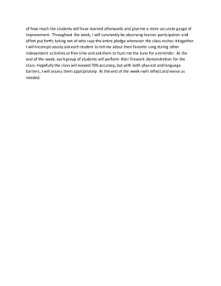 of how much the students will have learned afterwards and give me a more accurate gauge of 
improvement. Throughout the week, I will constantly be observing learner participation and 
effort put forth; taking not of who says the entire pledge whenever the class recites it together. 
I will inconspicuously ask each student to tell me about their favorite song during other 
independent activities or free time and ask them to hum me the tune for a reminder. At the 
end of the week, each group of students will perform their firework demonstration for the 
class. Hopefully the class will exceed 70% accuracy, but with both physical and language 
barriers, I will assess them appropriately. At the end of the week I will reflect and revise as 
needed. 
