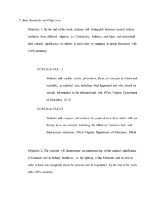 II. State Standards and Objectives:
Objective 1: By the end of the week, students will distinguish between several holiday
traditions from different religions, i.e. Christianity, Judaism, and Islam, and understand
their cultural significance in relation to each other by engaging in group discussion with
100% accuracy.
CCSS.ELA.4.R.C1.6
Students will explain events, procedures, ideas, or concepts in a historical,
scientific, or technical text, including what happened and why, based on
specific information in the informational text. (West Virginia Department
of Education, 2014)
CCSS.ELA.4.R.C2.3
Students will compare and contrast the point of view from which different
literary texts are narrated, including the difference between first- and
third-person narrations. (West Virginia Department of Education, 2014)
Objective 2: The students will demonstrate an understanding of the cultural significance
of Hanukah and its holiday traditions, i.e. the lighting of the Menorah, and be able to
write at least one paragraph about the process and its importance by the end of the week
with 100% accuracy.
 