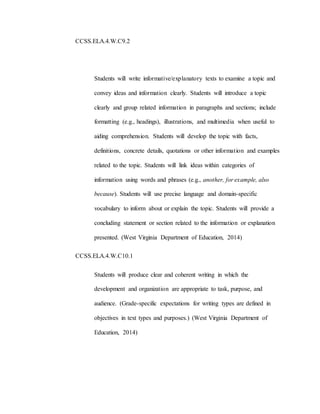 CCSS.ELA.4.W.C9.2
Students will write informative/explanatory texts to examine a topic and
convey ideas and information clearly. Students will introduce a topic
clearly and group related information in paragraphs and sections; include
formatting (e.g., headings), illustrations, and multimedia when useful to
aiding comprehension. Students will develop the topic with facts,
definitions, concrete details, quotations or other information and examples
related to the topic. Students will link ideas within categories of
information using words and phrases (e.g., another, for example, also
because). Students will use precise language and domain-specific
vocabulary to inform about or explain the topic. Students will provide a
concluding statement or section related to the information or explanation
presented. (West Virginia Department of Education, 2014)
CCSS.ELA.4.W.C10.1
Students will produce clear and coherent writing in which the
development and organization are appropriate to task, purpose, and
audience. (Grade-specific expectations for writing types are defined in
objectives in text types and purposes.) (West Virginia Department of
Education, 2014)
 