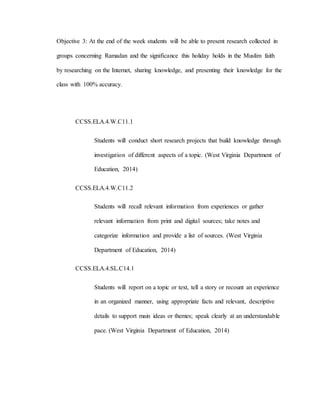 Objective 3: At the end of the week students will be able to present research collected in
groups concerning Ramadan and the significance this holiday holds in the Muslim faith
by researching on the Internet, sharing knowledge, and presenting their knowledge for the
class with 100% accuracy.
CCSS.ELA.4.W.C11.1
Students will conduct short research projects that build knowledge through
investigation of different aspects of a topic. (West Virginia Department of
Education, 2014)
CCSS.ELA.4.W.C11.2
Students will recall relevant information from experiences or gather
relevant information from print and digital sources; take notes and
categorize information and provide a list of sources. (West Virginia
Department of Education, 2014)
CCSS.ELA.4.SL.C14.1
Students will report on a topic or text, tell a story or recount an experience
in an organized manner, using appropriate facts and relevant, descriptive
details to support main ideas or themes; speak clearly at an understandable
pace. (West Virginia Department of Education, 2014)
 