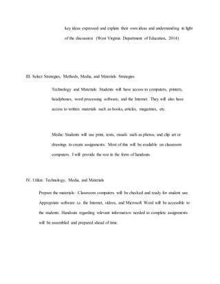 key ideas expressed and explain their own ideas and understanding in light
of the discussion. (West Virginia Department of Education, 2014)
III. Select Strategies, Methods, Media, and Materials Strategies
Technology and Materials: Students will have access to computers, printers,
headphones, word processing software, and the Internet. They will also have
access to written materials such as books, articles, magazines, etc.
Media: Students will use print, texts, visuals such as photos, and clip art or
drawings to create assignments. Most of this will be available on classroom
computers. I will provide the rest in the form of handouts.
IV. Utilize Technology, Media, and Materials
Prepare the materials: Classroom computers will be checked and ready for student use.
Appropriate software i.e. the Internet, videos, and Microsoft Word will be accessible to
the students. Handouts regarding relevant information needed to complete assignments
will be assembled and prepared ahead of time.
 
