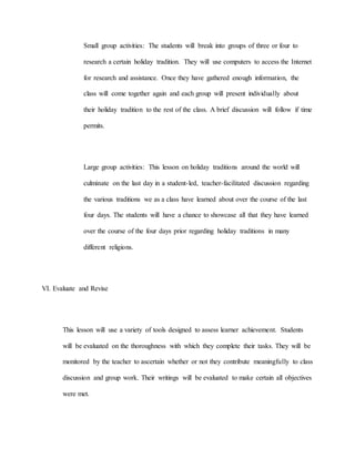 Small group activities: The students will break into groups of three or four to
research a certain holiday tradition. They will use computers to access the Internet
for research and assistance. Once they have gathered enough information, the
class will come together again and each group will present individually about
their holiday tradition to the rest of the class. A brief discussion will follow if time
permits.
Large group activities: This lesson on holiday traditions around the world will
culminate on the last day in a student-led, teacher-facilitated discussion regarding
the various traditions we as a class have learned about over the course of the last
four days. The students will have a chance to showcase all that they have learned
over the course of the four days prior regarding holiday traditions in many
different religions.
VI. Evaluate and Revise
This lesson will use a variety of tools designed to assess learner achievement. Students
will be evaluated on the thoroughness with which they complete their tasks. They will be
monitored by the teacher to ascertain whether or not they contribute meaningfully to class
discussion and group work. Their writings will be evaluated to make certain all objectives
were met.
 