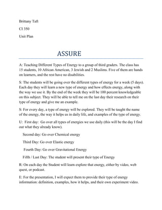 Brittany Taft
CI 350
Unit Plan

ASSURE
A: Teaching Different Types of Energy to a group of third graders. The class has
15 students, 10 African American, 3 Jewish and 2 Muslims. Five of them are hands
on learners, and the rest have no disabilities.
S: The students will be going over the different types of energy for a week (5 days).
Each day they will learn a new type of energy and how effects energy, along with
the way we use it. By the end of the week they will be 100 percent knowledgeable
on this subject. They will be able to tell me on the last day their research on their
type of energy and give me an example.
S: For every day, a type of energy will be explored. They will be taught the name
of the energy, the way it helps us in daily life, and examples of the type of energy.
U: First day: Go over all types of energies we use daily (this will be the day I find
out what they already know).
Second day: Go over Chemical energy
Third Day: Go over Elastic energy
Fourth Day: Go over Gravitational Energy
Fifth / Last Day: The student will present their type of Energy
R: On each day the Student will learn explore that energy, either by video, web
quest, or podcast.
E: For the presentation, I will expect them to provide their type of energy
information: definition, examples, how it helps, and their own experiment video.

 