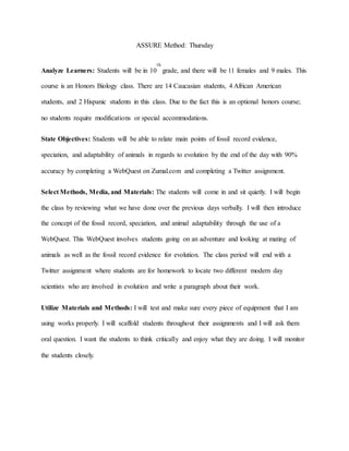 ASSURE Method: Thursday
Analyze Learners: Students will be in 10
th
grade, and there will be 11 females and 9 males. This
course is an Honors Biology class. There are 14 Caucasian students, 4 African American
students, and 2 Hispanic students in this class. Due to the fact this is an optional honors course;
no students require modifications or special accommodations.
State Objectives: Students will be able to relate main points of fossil record evidence,
speciation, and adaptability of animals in regards to evolution by the end of the day with 90%
accuracy by completing a WebQuest on Zumal.com and completing a Twitter assignment.
Select Methods, Media, and Materials: The students will come in and sit quietly. I will begin
the class by reviewing what we have done over the previous days verbally. I will then introduce
the concept of the fossil record, speciation, and animal adaptability through the use of a
WebQuest. This WebQuest involves students going on an adventure and looking at mating of
animals as well as the fossil record evidence for evolution. The class period will end with a
Twitter assignment where students are for homework to locate two different modern day
scientists who are involved in evolution and write a paragraph about their work.
Utilize Materials and Methods: I will test and make sure every piece of equipment that I am
using works properly. I will scaffold students throughout their assignments and I will ask them
oral question. I want the students to think critically and enjoy what they are doing. I will monitor
the students closely.
 