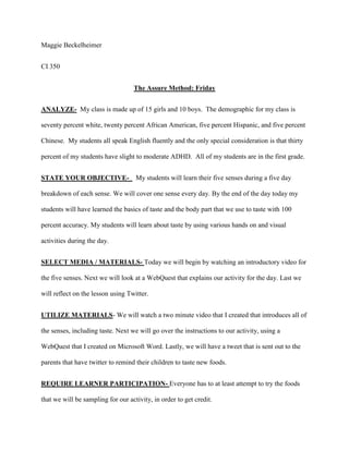 Maggie Beckelheimer
CI 350
The Assure Method: Friday
ANALYZE- My class is made up of 15 girls and 10 boys. The demographic for my class is
seventy percent white, twenty percent African American, five percent Hispanic, and five percent
Chinese. My students all speak English fluently and the only special consideration is that thirty
percent of my students have slight to moderate ADHD. All of my students are in the first grade.
STATE YOUR OBJECTIVE- My students will learn their five senses during a five day
breakdown of each sense. We will cover one sense every day. By the end of the day today my
students will have learned the basics of taste and the body part that we use to taste with 100
percent accuracy. My students will learn about taste by using various hands on and visual
activities during the day.
SELECT MEDIA / MATERIALS- Today we will begin by watching an introductory video for
the five senses. Next we will look at a WebQuest that explains our activity for the day. Last we
will reflect on the lesson using Twitter.
UTILIZE MATERIALS- We will watch a two minute video that I created that introduces all of
the senses, including taste. Next we will go over the instructions to our activity, using a
WebQuest that I created on Microsoft Word. Lastly, we will have a tweet that is sent out to the
parents that have twitter to remind their children to taste new foods.
REQUIRE LEARNER PARTICIPATION- Everyone has to at least attempt to try the foods
that we will be sampling for our activity, in order to get credit.
 