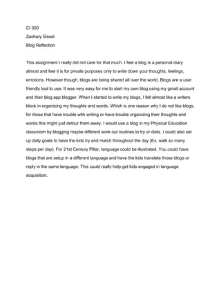 CI 350
Zachary Sissel
Blog Reflection
This assignment I really did not care for that much. I feel a blog is a personal diary
almost and feel it is for private purposes only to write down your thoughts, feelings,
emotions. However though, blogs are being shared all over the world. Blogs are a user
friendly tool to use. It was very easy for me to start my own blog using my gmail account
and their blog app blogger. When I started to write my blogs, I felt almost like a writers
block in organizing my thoughts and words. Which is one reason why I do not like blogs,
for those that have trouble with writing or have trouble organizing their thoughts and
words this might just detour them away. I would use a blog in my Physical Education
classroom by blogging maybe different work out routines to try or diets. I could also set
up daily goals to have the kids try and match throughout the day (Ex. walk so many
steps per day). For 21st Century Pillar, language could be illustrated. You could have
blogs that are setup in a different language and have the kids translate those blogs or
reply in the same language. This could really help get kids engaged in language
acquisition.
 