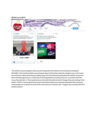 @WiseinWV 
This twitter account updates with you with important information on sex education and about 
HIV/AIDS. I like how the twitter account tweet about informative materials and gives you a link so you 
can read more about what they are addressing. One of my favorite parts about this twitter account as 
well is that they give you an inside look of all the good they are doing. They are very active with the 
issues they believe in. They tweet pictures of events they attend and of changes they are making in the 
world. I think it is amazing that they share information about sex education and about AIDs, because 
many people are unaware of some of the information or scared to ask. I’m glad I was introduced to this 
twitter account 
 
