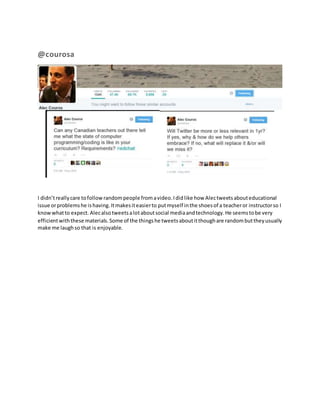 @courosa 
I didn’t really care to follow random people from a video. I did like how Alec tweets about educational 
issue or problems he is having. It makes it easier to put myself in the shoes of a teacher or instructor so I 
know what to expect. Alec also tweets a lot about social media and technology. He seems to be very 
efficient with these materials. Some of the things he tweets about it though are random but they usually 
make me laugh so that is enjoyable. 
 