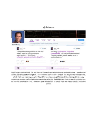 @datruss 
David is very inspirational. The two tweets I chose above, I thought were very motivating. I love to read 
quotes, so I enjoyed following him. I liked how his post weren’t random and they kind of had a theme, 
which I felt was inspiring people. I found his tweets were uplifting and I liked being able to ready 
something to make me feel better during the day. Also like the CI 350 class I had to search for him to see 
his tweets, which I didn’t like. I am really glad I chose David to follow from the video, it was a awesome 
choice. 

