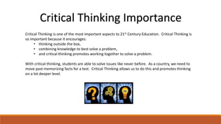 Critical Thinking Importance 
Critical Thinking is one of the most important aspects to 21st Century Education. Critical Thinking is 
so important because it encourages: 
• thinking outside the box, 
• combining knowledge to best solve a problem, 
• and critical thinking promotes working together to solve a problem. 
With critical thinking, students are able to solve issues like never before. As a country, we need to 
move past memorizing facts for a test. Critical Thinking allows us to do this and promotes thinking 
on a lot deeper level. 
 