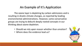 An Example of It’s Application 
The ozone layer is depleting by carbon admissions and is 
resulting in drastic climate changes, as reported by leading 
environmental administrations. However, some conservative 
groups are trying to debunk deeply rooted concepts in our 
thinking about ozone depletion. 
• Should we rely upon reason whether than emotion? 
• Where does the evidence lead us? 
 