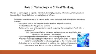 Role of Technology in Critical Thinking 
The role of technology is to expand a individuals thinking by providing information, challenging them 
to expand their life, and all while being at a touch of a finger. 
Technology have connected us as a world, and is a ever expanding bank of knowledge for anyone 
to access. 
- Voki can be used to use different “avatars” to teach different disciplines 
- Facebook to ask for thoughts and opinions 
- Twitter can be used for independent research on gaining the whole picture “both sides of 
an argument” 
- With Facebook and Twitter, the world is always connected which helps with 
figuring out the question, “What helps?” 
- Digital Imaging can be used to showcase one’s thinking in picture form 
- Arts and Bots can be used to present an idea in working form and is also open 
platform which allows for countless ways to get to the overall product 
- Technology can be anything (electronic or not) that gives students the power to 
overcome an issue without resorting to using the “right” method 
 