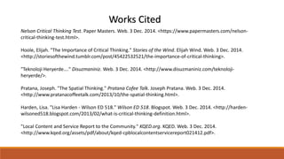 Works Cited 
Nelson Critical Thinking Test. Paper Masters. Web. 3 Dec. 2014. <https://www.papermasters.com/nelson-critical- 
thinking-test.html>. 
Hoole, Elijah. "The Importance of Critical Thinking." Stories of the Wind. Elijah Wind. Web. 3 Dec. 2014. 
<http://storiesofthewind.tumblr.com/post/45422532521/the-importance-of-critical-thinking>. 
"Teknoloji Heryerde…." Disuzmaniniz. Web. 3 Dec. 2014. <http://www.disuzmaniniz.com/teknoloji-heryerde/>. 
Pratana, Joseph. "The Spatial Thinking." Pratana Cofee Talk. Joseph Pratana. Web. 3 Dec. 2014. 
<http://www.pratanacoffeetalk.com/2013/10/the-spatial-thinking.html>. 
Harden, Lisa. "Lisa Harden - Wilson ED 518." Wilson ED 518. Blogspot. Web. 3 Dec. 2014. <http://harden-wilsoned518. 
blogspot.com/2013/02/what-is-critical-thinking-definition.html>. 
"Local Content and Service Report to the Community." KQED.org. KQED. Web. 3 Dec. 2014. 
<http://www.kqed.org/assets/pdf/about/kqed-cpblocalcontentservicereport021412.pdf>. 
