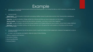 Example



Lumosity.com is a way to enhance brain activity by just playing games. You choose the skills you wish to enhance, and the games
are tailored to those skills.



Games include:

Speed Match- which focuses on information processing. Abilities trained includes faster reaction time, thinking faster, speeding up
cognitive processing.
Eagle Eye- focuses on attention ( things will flash for a minute and then you have to relocate in on the screen)
Monster Garden – focuses on memory (just like memory card game , you have to match items together.)
Brain Shift- focuses on flexibly ( you have the answer questions, but it keeps shifting from top to bottom, so you have to keep attention)

Raindrops- focuses on problem solving. ( just like candy crush, but in this game their math problem on the drops and the answers
match another drop)



It tracks your performance, this can be used as a tactic to get the students to finish assignments, classroom management, or just an
everyday activity.



In order to win the games, you need to utilize the traits of Critical Thinking

1. Making Judgments and Decisions

2. Use Systems Thinking
3. Reasoning Effectively
4. Solving Problems

 
