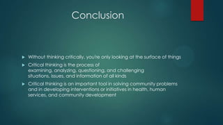 Conclusion



Without thinking critically, you're only looking at the surface of things



Critical thinking is the process of
examining, analyzing, questioning, and challenging
situations, issues, and information of all kinds



Critical thinking is an important tool in solving community problems
and in developing interventions or initiatives in health, human
services, and community development

 