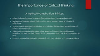 The Importance of Critical Thinking
A well-cultivated critical thinker:


raises vital questions and problems, formulating them clearly and precisely;



gathers and assesses relevant information, using abstract ideas to interpret it
effectively;



comes to well-reasoned conclusions and solutions, testing them against relevant
criteria and standards;



thinks open-mindedly within alternative systems of thought, recognizing and
assessing, as need be, their assumptions, implications, and practical consequences;
and



communicates effectively with others in figuring out solutions to complex problems.

 