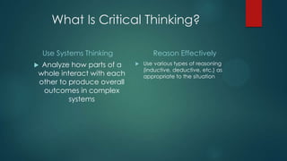 What Is Critical Thinking?
Use Systems Thinking
Analyze how parts of a
whole interact with each
other to produce overall
outcomes in complex
systems



Reason Effectively


Use various types of reasoning
(inductive, deductive, etc.) as
appropriate to the situation

 