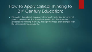 How To Apply Critical Thinking to
21st Century Education:


Education should seek to prepare learners for self-direction and not
pre-conceived roles. It is, therefore, essential that learners be
prepared for thinking their way through the maze of challenges that
life will present independently.

 