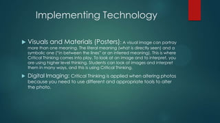 Implementing Technology


Visuals and Materials (Posters): A visual image can portray
more than one meaning. The literal meaning (what is directly seen) and a
symbolic one (―in between the lines‖ or an inferred meaning). This is where
Critical Thinking comes into play. To look at an image and to interpret, you
are using higher level thinking. Students can look at images and interpret
them in many ways, and this is using Critical Thinking.



Digital Imaging: Critical Thinking is applied when altering photos
because you need to use different and appropriate tools to alter
the photo.

 