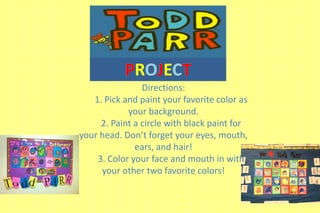 Directions: 
1. Pick and paint your favorite color as 
your background. 
2. Paint a circle with black paint for 
your head. Don’t forget your eyes, mouth, 
ears, and hair! 
3. Color your face and mouth in with 
your other two favorite colors! 
