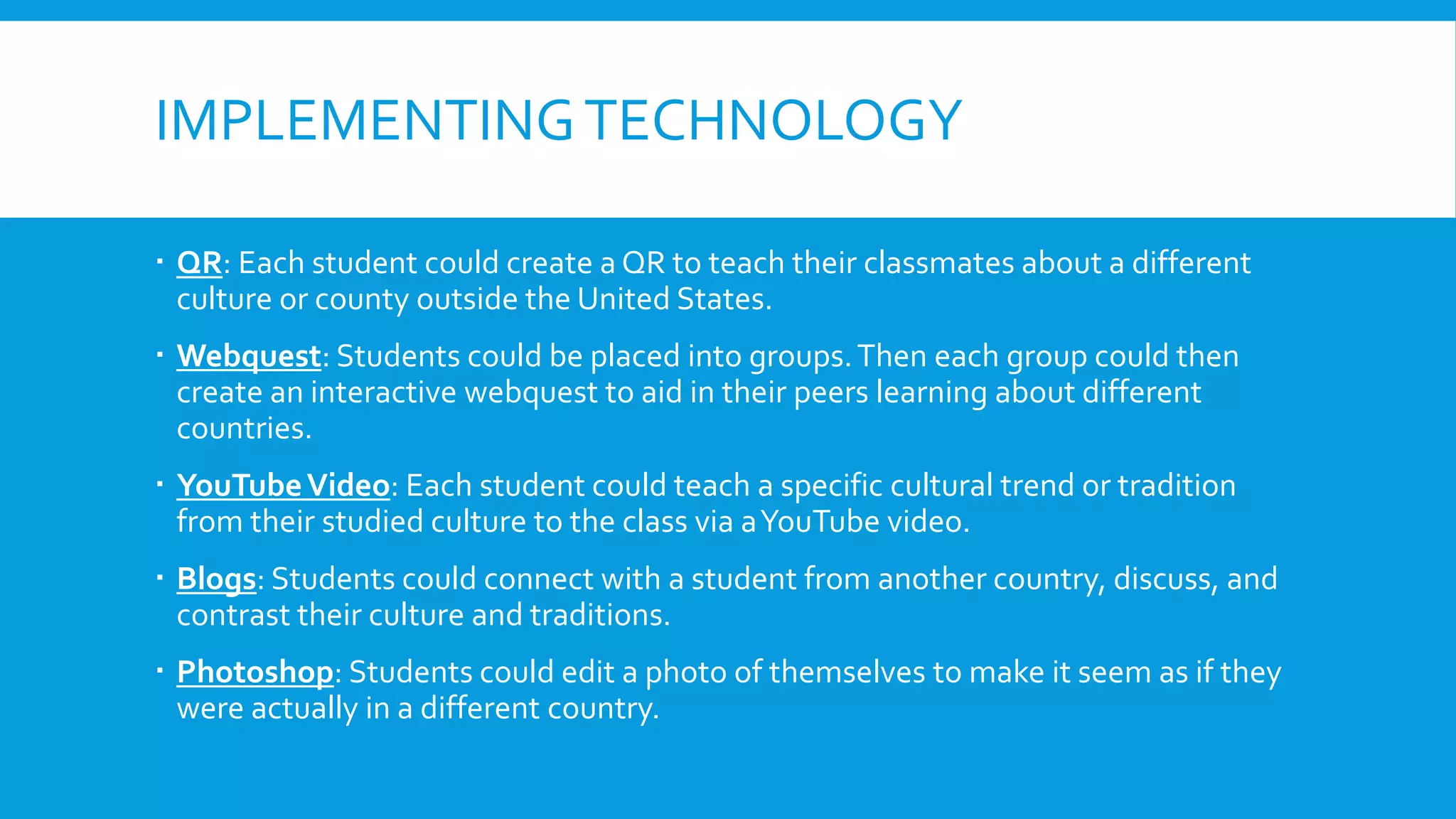 IMPLEMENTINGTECHNOLOGY
 QR: Each student could create a QR to teach their classmates about a different
culture or county outside the United States.
 Webquest: Students could be placed into groups.Then each group could then
create an interactive webquest to aid in their peers learning about different
countries.
 YouTubeVideo: Each student could teach a specific cultural trend or tradition
from their studied culture to the class via aYouTube video.
 Blogs: Students could connect with a student from another country, discuss, and
contrast their culture and traditions.
 Photoshop: Students could edit a photo of themselves to make it seem as if they
were actually in a different country.
 