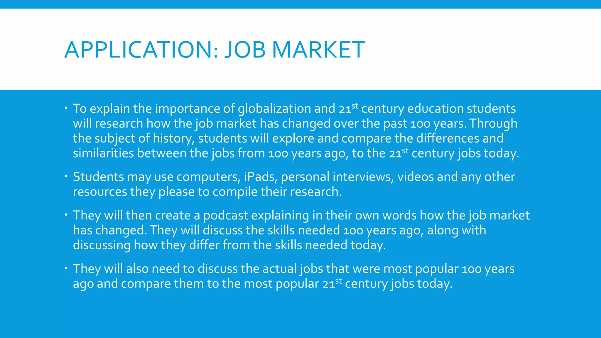 APPLICATION: JOB MARKET
 To explain the importance of globalization and 21st century education students
will research how the job market has changed over the past 100 years.Through
the subject of history, students will explore and compare the differences and
similarities between the jobs from 100 years ago, to the 21st century jobs today.
 Students may use computers, iPads, personal interviews, videos and any other
resources they please to compile their research.
 They will then create a podcast explaining in their own words how the job market
has changed.They will discuss the skills needed 100 years ago, along with
discussing how they differ from the skills needed today.
 They will also need to discuss the actual jobs that were most popular 100 years
ago and compare them to the most popular 21st century jobs today.
 