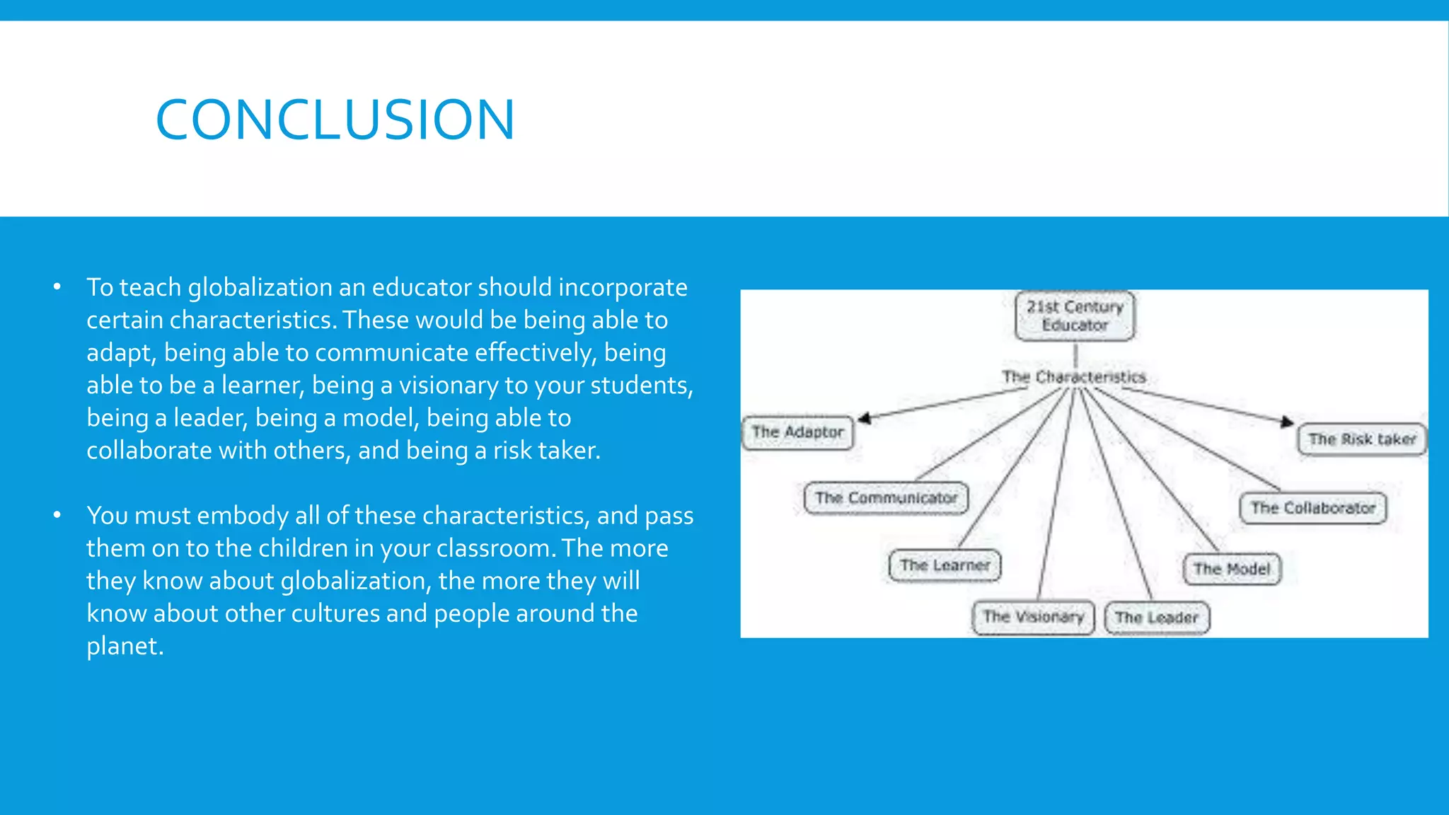CONCLUSION
• To teach globalization an educator should incorporate
certain characteristics.These would be being able to
adapt, being able to communicate effectively, being
able to be a learner, being a visionary to your students,
being a leader, being a model, being able to
collaborate with others, and being a risk taker.
• You must embody all of these characteristics, and pass
them on to the children in your classroom.The more
they know about globalization, the more they will
know about other cultures and people around the
planet.
 
