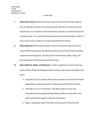 Kayla Napier
CI 350
Harold Blanco
September 29, 2013

Lesson One
I.

Analyzethe Learners:I will be teaching a class of twenty-five fifth grade students
who are between the ages of ten and eleven years old.There are twelve girls and
thirteen boys, four of whom are African Americans.Overall, my students will learn in
a variety of ways. Thus,I will be incorporating several teaching strategies in order to
ensure that all of my students can easily comprehend the material.

II.

State Objectives:My fifth grade students will list and describe theeconomic and
cultural differences between the North and South prior to the Civil War by utilizing
cooperative learning groups, role-play,online research,maps, videos, blogs, and
journaling by the end of the day with 95% accuracy.

III.

Select Methods, Media, and Materials: In order to appeal to a variety of learning
styles,I will be utilizing the following media, methods, and materials throughout this
lesson:
Computer Lab: The students will be using computers to research information
regarding the cultural and economic differences of the North and South.
Role-play: As one of my activities, I will allow students to share the
information they have gathered regarding the different ways of life in the
North and South through the utilization of role-play.
Maps: I will display maps of the North and South prior to the Civil War

 