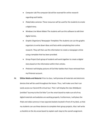 Computer Lab:The computer lab will be reserved for online research
regarding each battle.
IPads/video cameras: These resources will be used for the students to create
a digital story.
Windows Live Movie Maker:The students will use this software to edit their
digital stories.
Graphic Organizers/ Newspaper Templates:The students can use the graphic
organizers to write down ideas and facts while completing their online
research. They will then use this information to create a newspaper article
using a template that has been provided.
Group Project:Each group of students will work together to create a digital
story based on the information within their articles.
Pinterest:I will display pictures of Civil War battles that I have retrieved from
my Pinterest account.
IV.

Utilize Media and Material: Prior to class, I will preview all materials and electronic
devices that will be used throughout the lesson. Thus, I will make sure that I can
easily access our Second life virtual tour. Then I will display the class WebQuest
(entitled “Journey to the Civil War”) on the smart board to make sure all of my
digital materials and websites are working properly. Furthermore, I will place the
iPads and video cameras in two separate baskets located in front of my desk, so that
my students can use these devices to complete their group projects. Also I will write
a checklist on the dry-erase board to explain each step to the overall assignment.

 