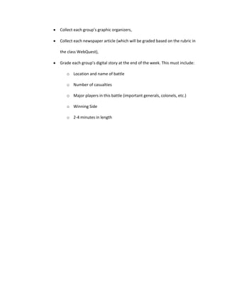 Collect each group’s graphic organizers,
Collect each newspaper article (which will be graded based on the rubric in
the class WebQuest),
Grade each group’s digital story at the end of the week. This must include:
o Location and name of battle
o Number of casualties
o Major players in this battle (important generals, colonels, etc.)
o Winning Side
o 2-4 minutes in length

 