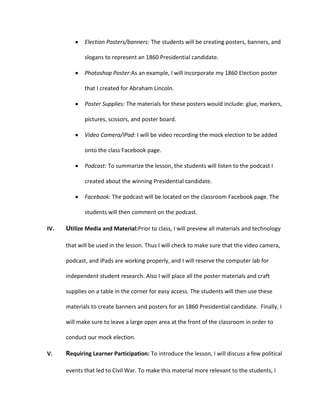Election Posters/banners: The students will be creating posters, banners, and
slogans to represent an 1860 Presidential candidate.
Photoshop Poster:As an example, I will incorporate my 1860 Election poster
that I created for Abraham Lincoln.
Poster Supplies: The materials for these posters would include: glue, markers,
pictures, scissors, and poster board.
Video Camera/iPad: I will be video recording the mock election to be added
onto the class Facebook page.
Podcast: To summarize the lesson, the students will listen to the podcast I
created about the winning Presidential candidate.
Facebook: The podcast will be located on the classroom Facebook page. The
students will then comment on the podcast.
IV.

Utilize Media and Material:Prior to class, I will preview all materials and technology
that will be used in the lesson. Thus I will check to make sure that the video camera,
podcast, and iPads are working properly, and I will reserve the computer lab for
independent student research. Also I will place all the poster materials and craft
supplies on a table in the corner for easy access. The students will then use these
materials to create banners and posters for an 1860 Presidential candidate. Finally, I
will make sure to leave a large open area at the front of the classroom in order to
conduct our mock election.

V.

Requiring Learner Participation: To introduce the lesson, I will discuss a few political
events that led to Civil War. To make this material more relevant to the students, I

 
