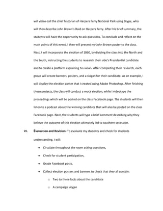 will video-call the chief historian of Harpers Ferry National Park using Skype, who
will then describe John Brown’s Raid on Harpers Ferry. After his brief summary, the
students will have the opportunity to ask questions. To conclude and reflect on the
main points of this event, I then will present my John Brown poster to the class.
Next, I will incorporate the election of 1860, by dividing the class into the North and
the South, instructing the students to research their side’s Presidential candidate
and to create a platform explaining his views. After completing their research, each
group will create banners, posters, and a slogan for their candidate. As an example, I
will display the election poster that I created using Adobe Photoshop. After finishing
these projects, the class will conduct a mock election, while I videotape the
proceedings which will be posted on the class Facebook page. The students will then
listen to a podcast about the winning candidate that will also be posted on the class
Facebook page. Next, the students will type a brief comment describing why they
believe the outcome of this election ultimately led to southern secession.
VI.

Evaluation and Revision: To evaluate my students and check for students
understanding, I will:
Circulate throughout the room asking questions,
Check for student participation,
Grade Facebook posts,
Collect election posters and banners to check that they all contain:
o Two to three facts about the candidate
o A campaign slogan

 