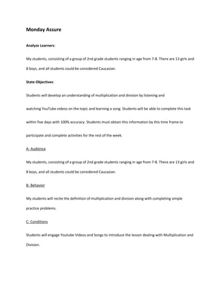 Monday Assure
Analyze Learners:
My students, consisting of a group of 2nd grade students ranging in age from 7-8. There are 13 girls and
8 boys, and all students could be considered Caucasian.
State Objectives:
Students will develop an understanding of multiplication and division by listening and
watching YouTube videos on the topic and learning a song. Students will be able to complete this task
within five days with 100% accuracy. Students must obtain this information by this time frame to
participate and complete activities for the rest of the week.
A- Audience
My students, consisting of a group of 2nd grade students ranging in age from 7-8. There are 13 girls and
8 boys, and all students could be considered Caucasian.
B- Behavior
My students will recite the definition of multiplication and division along with completing simple
practice problems.
C- Conditions
Students will engage Youtube Videos and Songs to introduce the lesson dealing with Multiplication and
Division.
 