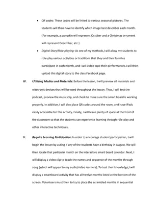 QR codes: These codes will be linked to various seasonal pictures. The
students will then have to identify which image best describes each month.
(For example, a pumpkin will represent October and a Christmas ornament
will represent December, etc.)
Digital Story/Role-playing: As one of my methods,I will allow my students to
role-play various activities or traditions that they and their families
participate in each month, and I will video tape their performances.I will then
upload this digital story to the class Facebook page.
IV.

Utilizing Medias and Materials: Before the lesson, I will preview all materials and
electronic devices that will be used throughout the lesson. Thus, I will test the
podcast, preview the music clip, and check to make sure the smart board is working
properly. In addition, I will also place QR codes around the room, and have iPads
easily accessible for this activity. Finally, I will leave plenty of space at the front of
the classroom so that the students can experience learning through role-play and
other interactive techniques.

V.

Require Learning Participation:In order to encourage student participation, I will
begin the lesson by asking if any of the students have a birthday in August. We will
then locate that particular month on the interactive smart board calendar. Next, I
will display a video clip to teach the names and sequence of the months through
song (which will appeal to my audio/video learners). To test their knowledge,I will
display a smartboard activity that has all twelve months listed at the bottom of the
screen. Volunteers must then to try to place the scrambled months in sequential

 