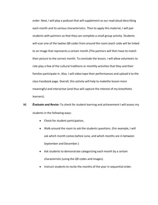 order. Next, I will play a podcast that will supplement as our read aloud describing
each month and its various characteristics. Then to apply this material, I will pair
students with partners so that they can complete a small group activity. Students
will scan one of the twelve QR codes from around the room (each code will be linked
to an image that represents a certain month.)The partners will then have to match
their picture to the correct month. To conclude the lesson, I will allow volunteers to
role-play a few of the cultural traditions or monthly activities that they and their
families participate in. Also, I will video-tape their performances and upload it to the
class Facebook page. Overall, this activity will help to makethe lesson more
meaningful and interactive (and thus will capture the interest of my kinesthetic
learners).
VI.

Evaluate and Revise: To check for student learning and achievement I will assess my
students in the following ways:
Check for student participation,
Walk around the room to ask the students questions. (For example, I will
ask which month comes before June, and which months are in between
September and December.)
Ask students to demonstrate categorizing each month by a certain
characteristic (using the QR codes and images).
Instruct students to recite the months of the year in sequential order.

 