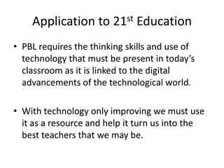 Application to 21st Education
• PBL requires the thinking skills and use of
technology that must be present in today’s
classroom as it is linked to the digital
advancements of the technological world.
• With technology only improving we must use
it as a resource and help it turn us into the
best teachers that we may be.