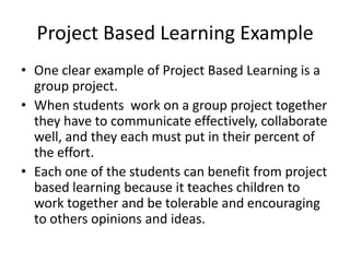 Project Based Learning Example
• One clear example of Project Based Learning is a
group project.
• When students work on a group project together
they have to communicate effectively, collaborate
well, and they each must put in their percent of
the effort.
• Each one of the students can benefit from project
based learning because it teaches children to
work together and be tolerable and encouraging
to others opinions and ideas.