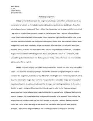 Katie Napier
CI 350
Harold Blanco
17 October 2013
Photoshop Assignment
Project 1: In order to complete this assignment, I utilized a tutorial from Lynda.com as well as a
combination of tutorials on YouTube thatexplained how to manipulate text and add layers. Thus, Ifirst
selected a sea-themed background. Then, I utilized the ellipse shape tool to draw a path for the text that
I was going to include. Once I centered my path on the background layer, I selected a font and began
typing the phrase that I wished to incorporate. I then highlighted my text and selected the color for my
text from the color of a reef in the background. At this point, I found three sea creatures---all with white
backgrounds. I then went added each image as a separate layer and made sure that their resolutions
matched. Once I stretched and maneuvered these pictures using the free transform tool, I utilized the
magic wand to erase their white backgrounds. At this point, I found a picture of a sand castle, and I
utilized the gradient tool to fade it into the background. Finally, I utilized the bevel and emboss tool to
add a creative flair to my text.
Project 2: For this project, I decided to incorporate an idea from my unit plan. Thus, I decided to
create a visual aid that would display images and text that related to George Washington. In order to
complete this assignment, I utilized a variety of tutorials, including the ones mentioned previously. I first
began by selecting the images that I wished to incorporate. I then utilized the bridge tool to keep all of
my pictures together. In addition, I made sure that all images had matching resolutions. At this point, I
decided to apply a background that resembled colonial paper in order to give the poster an aged
appearance.Next, I selected a patriotic image that I decided to use as a frame for George Washington’s
portrait. However, this image had a white background that needed to be removed. Thus, I utilized the
magic wand tool in order achieve the look that I desired. At this point, I selected the free transform
toolso that I could stretch the image to the desired size. Once all of these pictures were properly
arranged, I then utilized the gradient key to add a faded appearance to the portrait of George

 