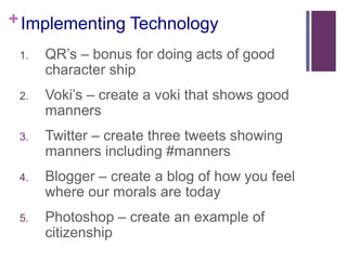 + Implementing Technology
1.

QR’s – bonus for doing acts of good
character ship

2.

Voki’s – create a voki that shows good
manners

3.

Twitter – create three tweets showing
manners including #manners

4.

Blogger – create a blog of how you feel
where our morals are today

5.

Photoshop – create an example of
citizenship

 