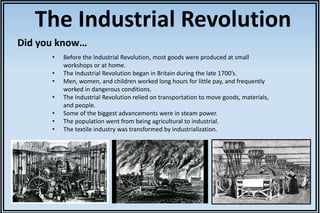 The Industrial Revolution 
Did you know… 
• Before the Industrial Revolution, most goods were produced at small 
workshops or at home. 
• The Industrial Revolution began in Britain during the late 1700’s. 
• Men, women, and children worked long hours for little pay, and frequently 
worked in dangerous conditions. 
• The Industrial Revolution relied on transportation to move goods, materials, 
and people. 
• Some of the biggest advancements were in steam power. 
• The population went from being agricultural to industrial. 
• The textile industry was transformed by industrialization. 
