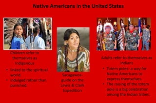 Native Americans in the United States 
Children refer to 
themselves as 
Indigenous 
Adults refer to themselves as 
Indians 
Sacagawea-guide 
on the 
Lewis & Clark 
Expedition 
• Totem poles- a way for 
Native Americans to 
express themselves. 
• The raising of the totem 
pole is a big celebration 
among the Indian tribes. 
• linked to the spiritual 
world. 
• indulged rather than 
punished. 
