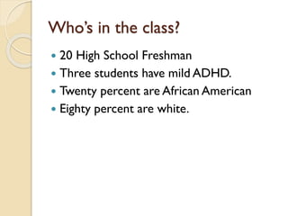Who’s in the class?
 20 High School Freshman
 Three students have mild ADHD.
 Twenty percent are African American
 Eighty percent are white.
 