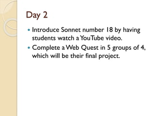 Day 2
 Introduce Sonnet number 18 by having
students watch aYouTube video.
 Complete a Web Quest in 5 groups of 4,
which will be their final project.
 