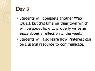 Day 3
 Students will complete anotherWeb
Quest, but this time on their own which
will be about how to properly write an
essay about a reflection of the week.
 Students will also learn how Pinterest can
be a useful resource to communicate.
 
