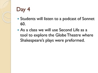 Day 4
 Students will listen to a podcast of Sonnet
60.
 As a class we will use Second Life as a
tool to explore the GlobeTheatre where
Shakespeare’s plays were preformed.
 