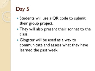 Day 5
 Students will use a QR code to submit
their group project.
 They will also present their sonnet to the
class.
 Glogster will be used as a way to
communicate and assess what they have
learned the past week.
 